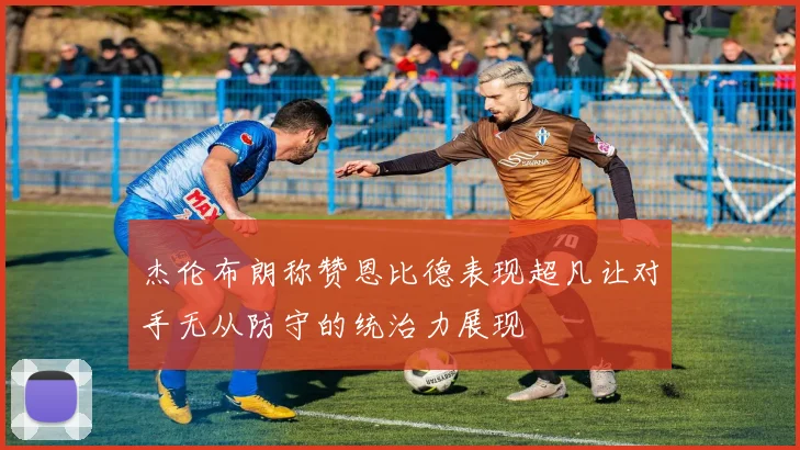 杰伦布朗称赞恩比德表现超凡让对手无从防守的统治力展现