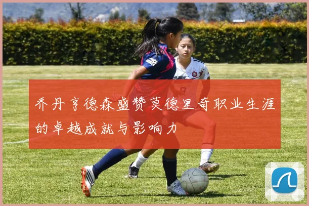 乔丹亨德森盛赞莫德里奇职业生涯的卓越成就与影响力