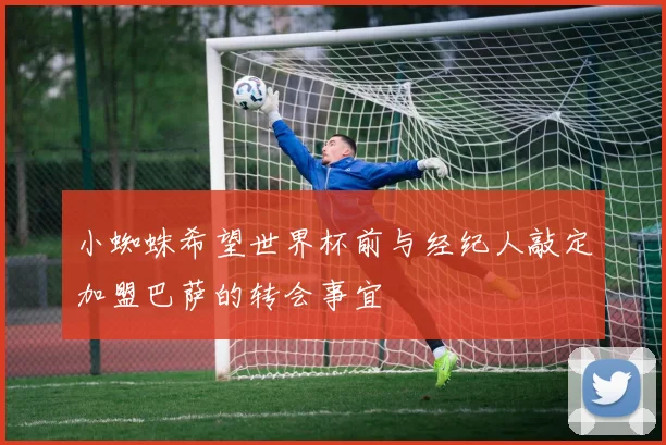 小蜘蛛希望世界杯前与经纪人敲定加盟巴萨的转会事宜