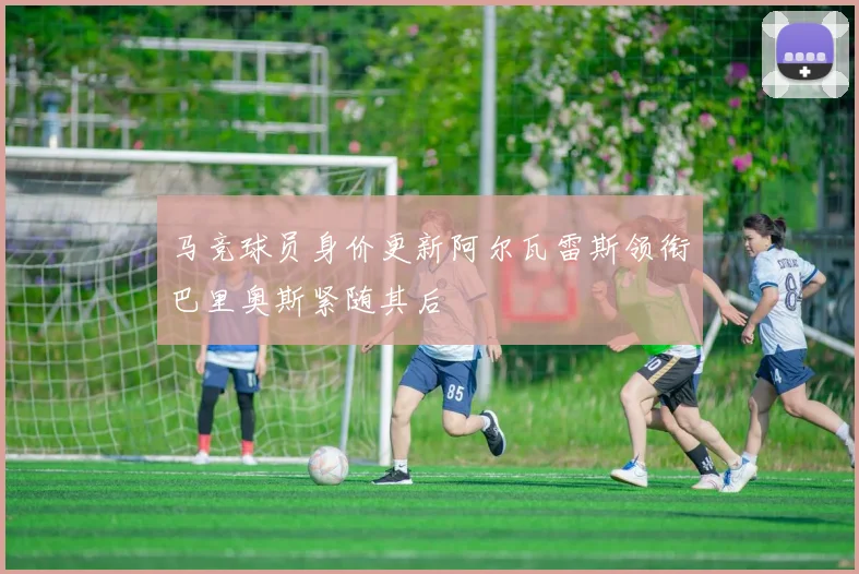 马竞球员身价更新阿尔瓦雷斯领衔巴里奥斯紧随其后