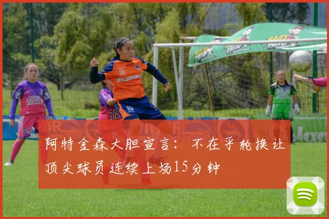 阿特金森大胆宣言：不在乎轮换让顶尖球员连续上场15分钟