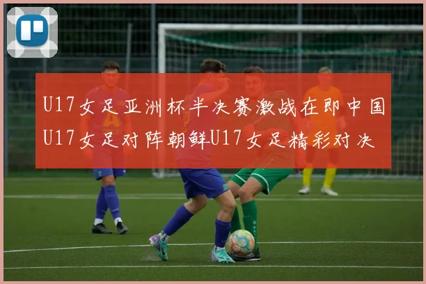 U17女足亚洲杯半决赛激战在即中国U17女足对阵朝鲜U17女足精彩对决即将开启