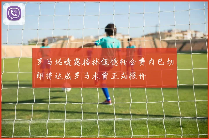 罗马诺透露格林伍德转会费内巴切即将达成罗马未曾正式报价
