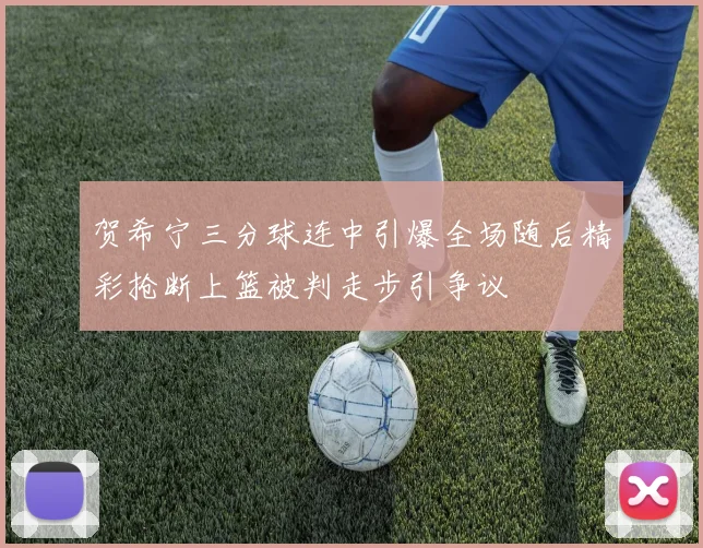 贺希宁三分球连中引爆全场随后精彩抢断上篮被判走步引争议