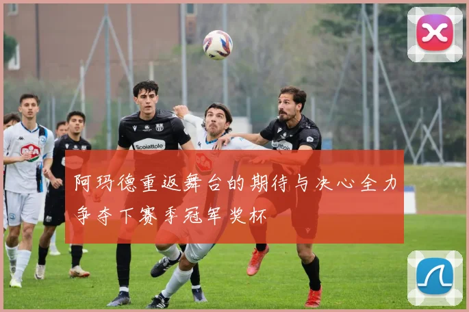 阿玛德重返舞台的期待与决心全力争夺下赛季冠军奖杯