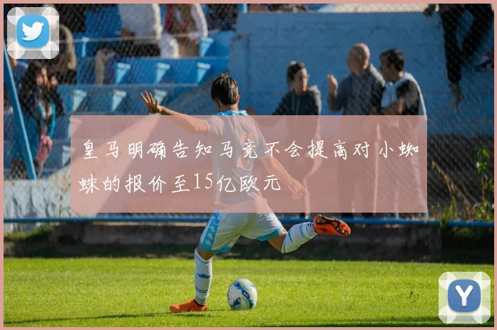 皇马明确告知马竞不会提高对小蜘蛛的报价至15亿欧元
