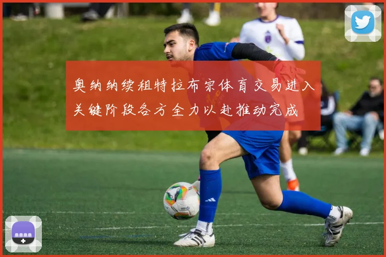 奥纳纳续租特拉布宗体育交易进入关键阶段各方全力以赴推动完成