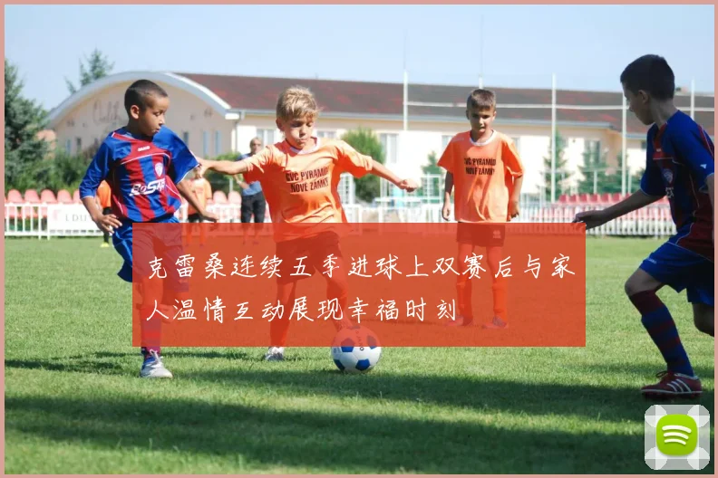 克雷桑连续五季进球上双赛后与家人温情互动展现幸福时刻