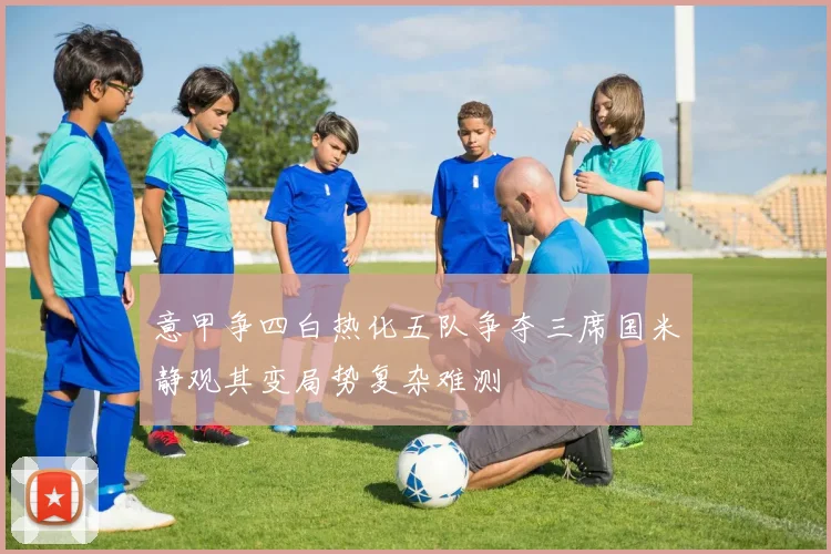 意甲争四白热化五队争夺三席国米静观其变局势复杂难测