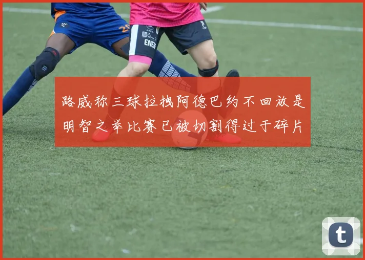 路威称三球拉拽阿德巴约不回放是明智之举比赛已被切割得过于碎片化